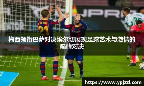 梅西领衔巴萨对决埃尔切展现足球艺术与激情的巅峰对决